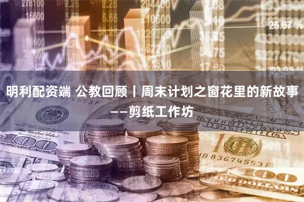 明利配资端 公教回顾丨周末计划之窗花里的新故事——剪纸工作坊