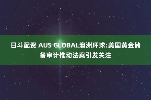 日斗配资 AUS GLOBAL澳洲环球:美国黄金储备审计推动法案引发关注
